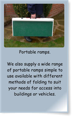 Portable ramps.  We also supply a wide range of portable ramps simple to use available with different methods of folding to suit your needs for access into buildings or vehicles.
