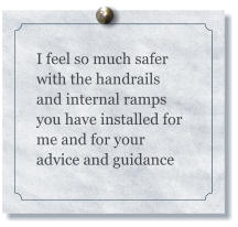 I feel so much safer with the handrails and internal ramps you have installed for me and for your advice and guidance