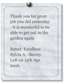 Thank you for great job you did yesterday - it is wonderful to be able to get out in the garden again  Rated: Excellent Sylvia A - Surrey Left on 15th Apr 2016.